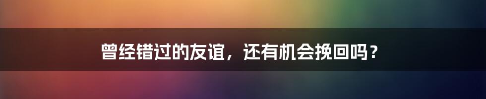 曾经错过的友谊，还有机会挽回吗？