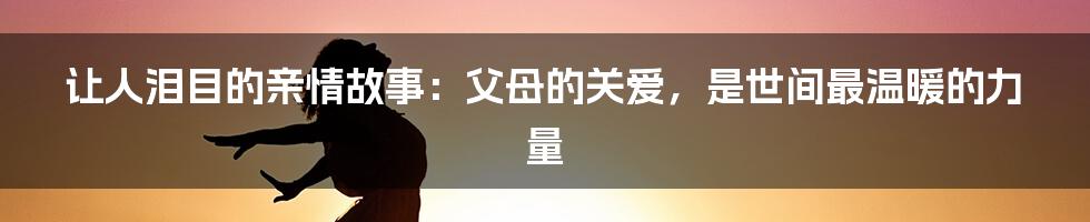 让人泪目的亲情故事：父母的关爱，是世间最温暖的力量