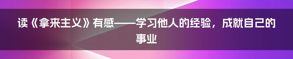 读《拿来主义》有感——学习他人的经验，成就自己的事业