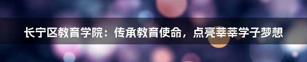 长宁区教育学院：传承教育使命，点亮莘莘学子梦想