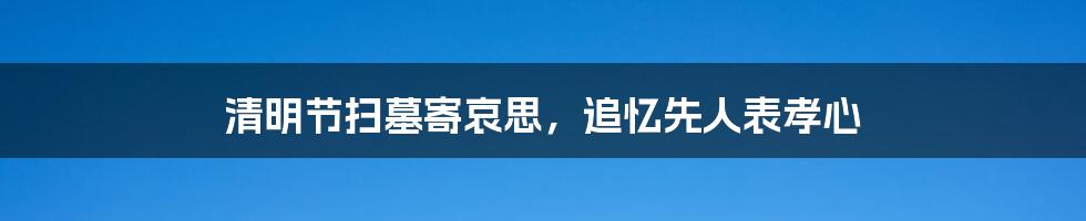 清明节扫墓寄哀思，追忆先人表孝心