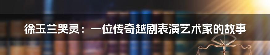 徐玉兰哭灵：一位传奇越剧表演艺术家的故事