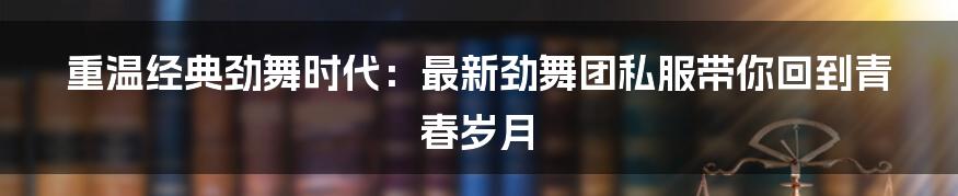 重温经典劲舞时代：最新劲舞团私服带你回到青春岁月