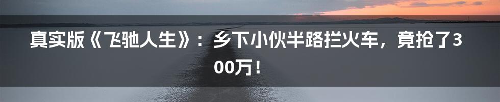 真实版《飞驰人生》：乡下小伙半路拦火车，竟抢了300万！