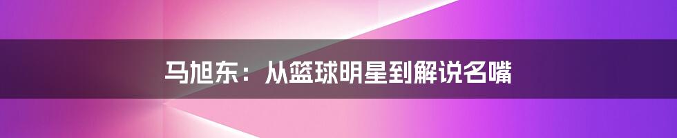 马旭东：从篮球明星到解说名嘴