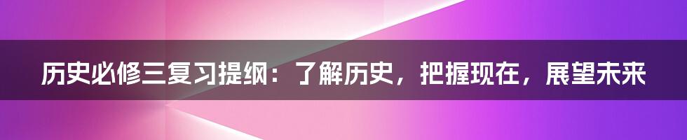 历史必修三复习提纲：了解历史，把握现在，展望未来