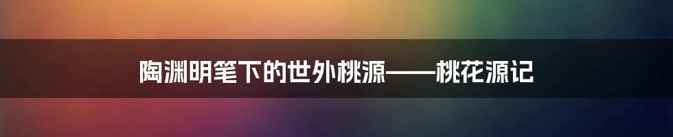 陶渊明笔下的世外桃源——桃花源记