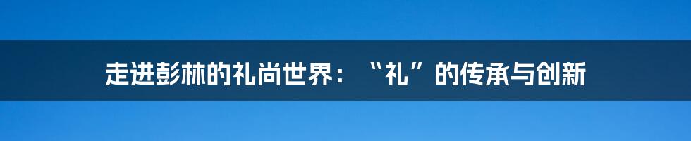 走进彭林的礼尚世界：“礼”的传承与创新