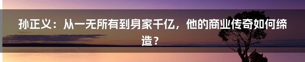 孙正义：从一无所有到身家千亿，他的商业传奇如何缔造？