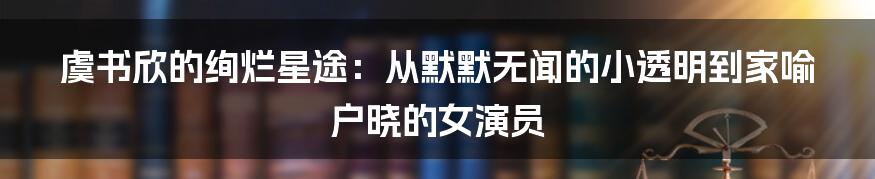 虞书欣的绚烂星途：从默默无闻的小透明到家喻户晓的女演员