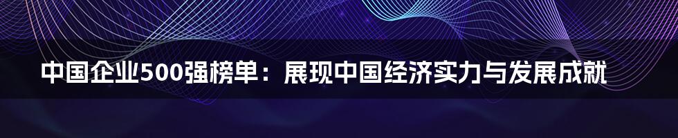 中国企业500强榜单：展现中国经济实力与发展成就