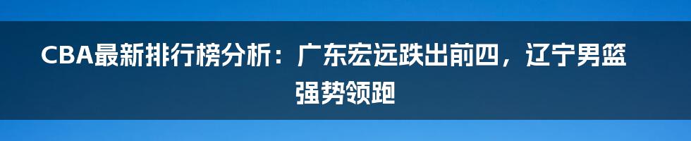 CBA最新排行榜分析：广东宏远跌出前四，辽宁男篮强势领跑