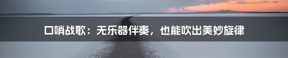 口哨战歌：无乐器伴奏，也能吹出美妙旋律