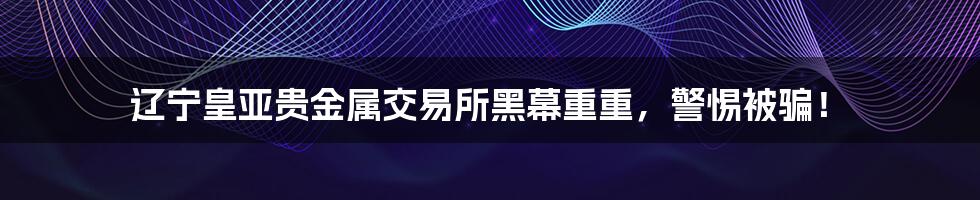 辽宁皇亚贵金属交易所黑幕重重，警惕被骗！