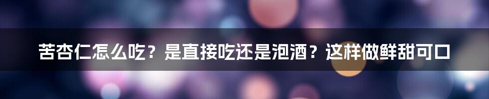 苦杏仁怎么吃？是直接吃还是泡酒？这样做鲜甜可口