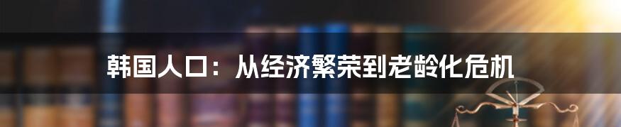 韩国人口：从经济繁荣到老龄化危机