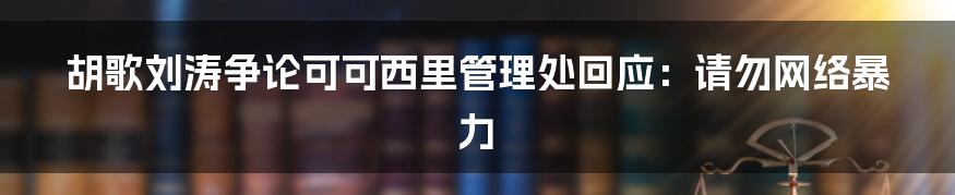 胡歌刘涛争论可可西里管理处回应：请勿网络暴力