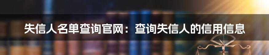 失信人名单查询官网：查询失信人的信用信息