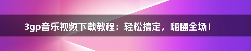 3gp音乐视频下载教程：轻松搞定，嗨翻全场！