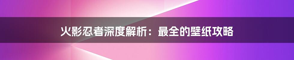 火影忍者深度解析：最全的壁纸攻略