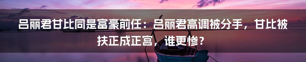 吕丽君甘比同是富豪前任：吕丽君高调被分手，甘比被扶正成正宫，谁更惨？