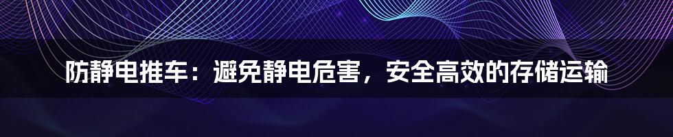 防静电推车：避免静电危害，安全高效的存储运输