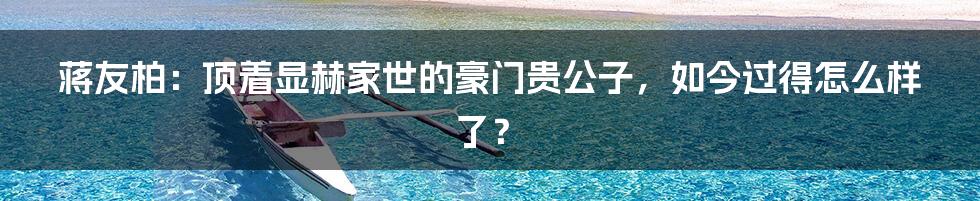 蒋友柏：顶着显赫家世的豪门贵公子，如今过得怎么样了？