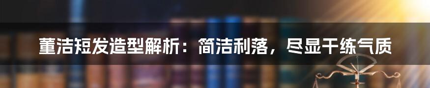 董洁短发造型解析：简洁利落，尽显干练气质