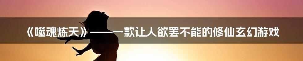 《噬魂炼天》——一款让人欲罢不能的修仙玄幻游戏