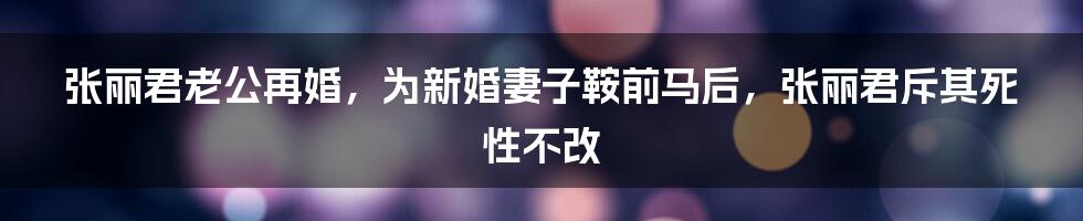 张丽君老公再婚，为新婚妻子鞍前马后，张丽君斥其死性不改