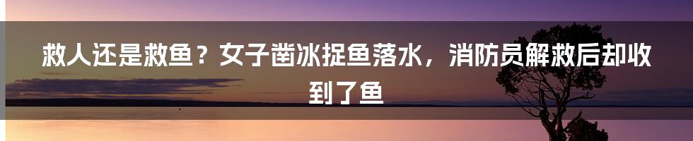 救人还是救鱼？女子凿冰捉鱼落水，消防员解救后却收到了鱼