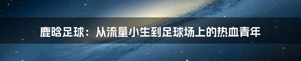 鹿晗足球：从流量小生到足球场上的热血青年