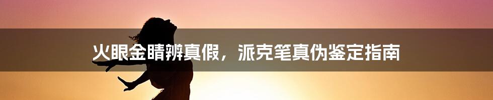 火眼金睛辨真假，派克笔真伪鉴定指南