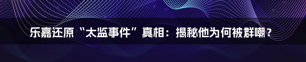 乐嘉还原“太监事件”真相：揭秘他为何被群嘲？