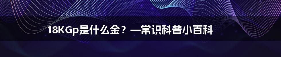 18KGp是什么金？—常识科普小百科