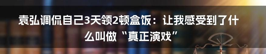 袁弘调侃自己3天领2顿盒饭：让我感受到了什么叫做“真正演戏”