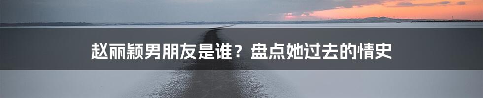 赵丽颖男朋友是谁？盘点她过去的情史