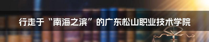 行走于“南海之滨”的广东松山职业技术学院