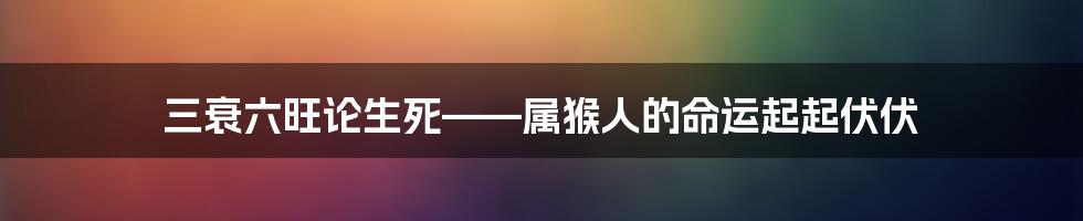 三衰六旺论生死——属猴人的命运起起伏伏