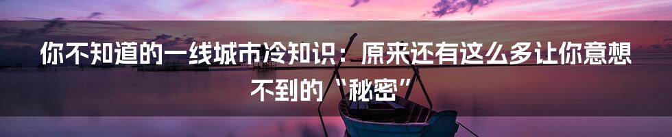 你不知道的一线城市冷知识：原来还有这么多让你意想不到的“秘密”