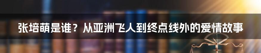 张培萌是谁？从亚洲飞人到终点线外的爱情故事