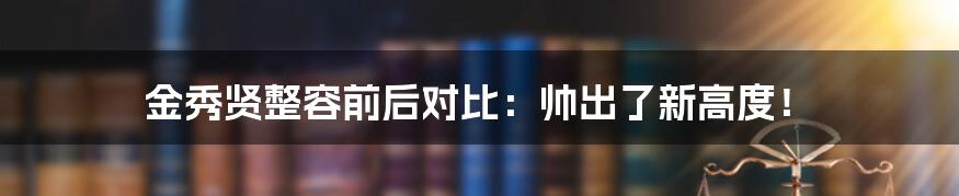 金秀贤整容前后对比：帅出了新高度！