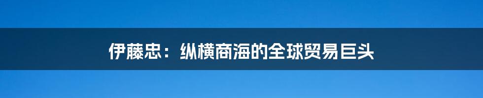 伊藤忠：纵横商海的全球贸易巨头