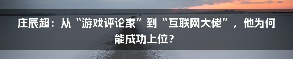 庄辰超：从“游戏评论家”到“互联网大佬”，他为何能成功上位？