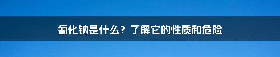 氰化钠是什么？了解它的性质和危险