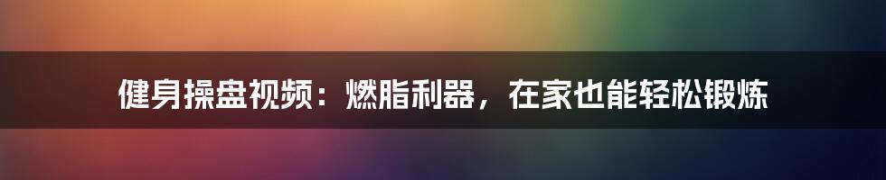 健身操盘视频：燃脂利器，在家也能轻松锻炼