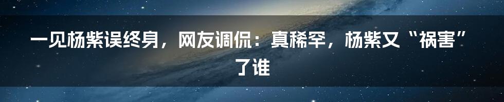 一见杨紫误终身，网友调侃：真稀罕，杨紫又“祸害”了谁