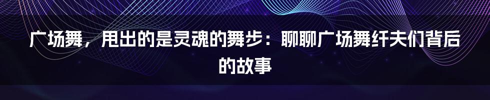 广场舞，甩出的是灵魂的舞步：聊聊广场舞纤夫们背后的故事