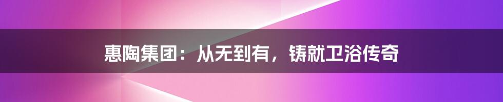 惠陶集团：从无到有，铸就卫浴传奇