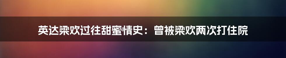 英达梁欢过往甜蜜情史：曾被梁欢两次打住院